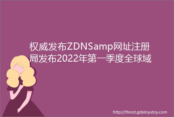 权威发布ZDNSamp网址注册局发布2022年第一季度全球域名发展统计报告